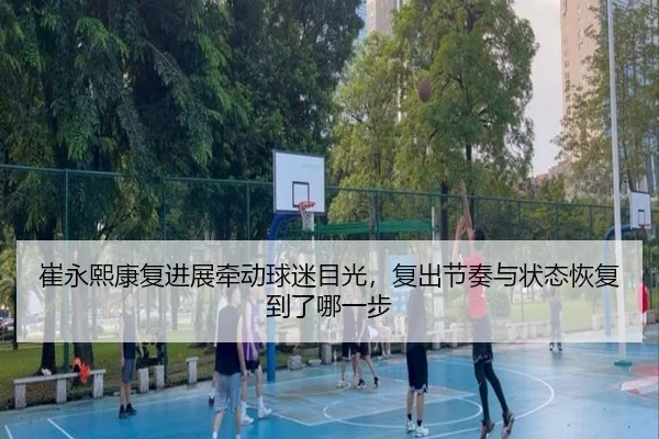 崔永熙康复进展牵动球迷目光，复出节奏与状态恢复到了哪一步