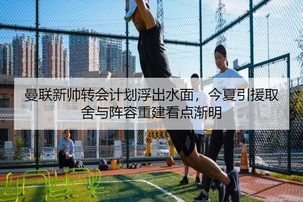 曼联新帅转会计划浮出水面，今夏引援取舍与阵容重建看点渐明